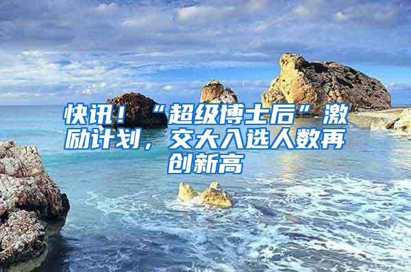 快讯！“超级博士后”激励计划，交大入选人数再创新高