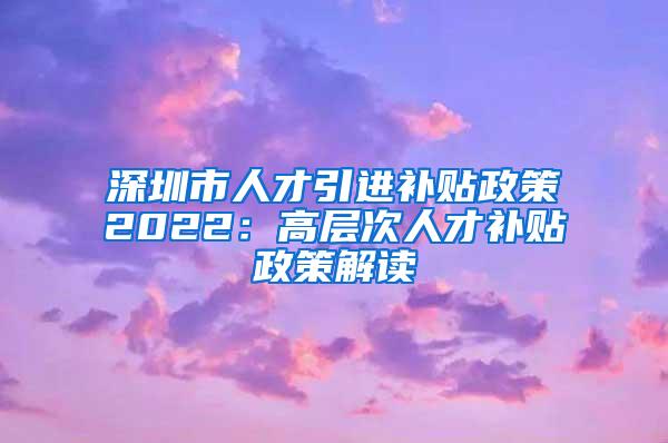 深圳市人才引进补贴政策2022：高层次人才补贴政策解读