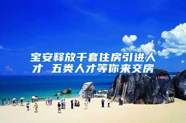 宝安释放千套住房引进人才 五类人才等你来交房