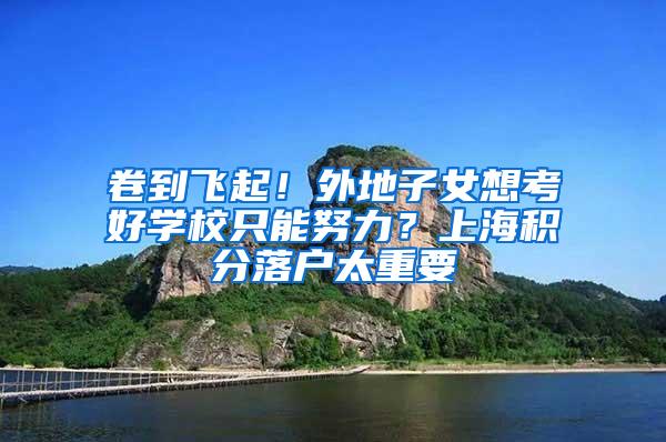 卷到飞起！外地子女想考好学校只能努力？上海积分落户太重要