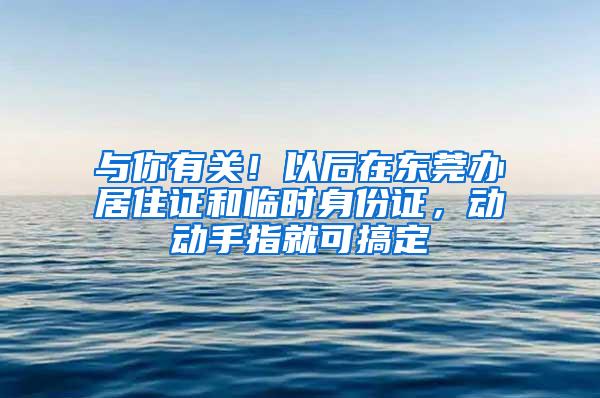 与你有关！以后在东莞办居住证和临时身份证，动动手指就可搞定