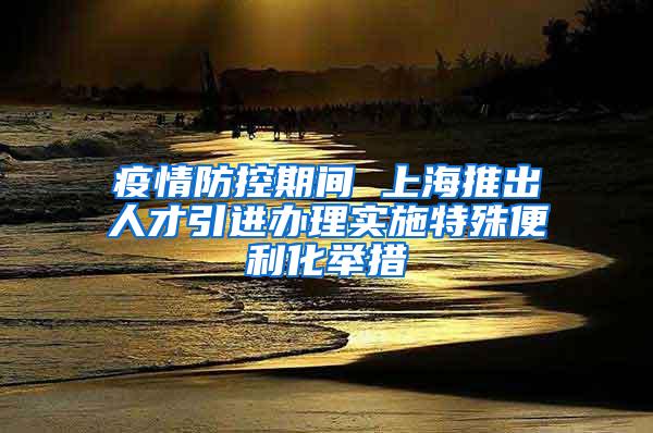 疫情防控期间 上海推出人才引进办理实施特殊便利化举措