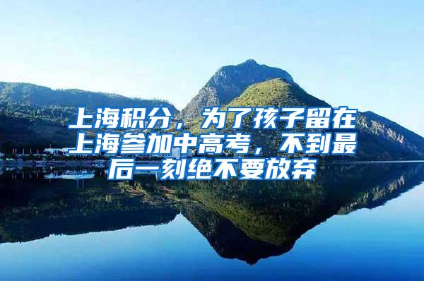 上海积分，为了孩子留在上海参加中高考，不到最后一刻绝不要放弃