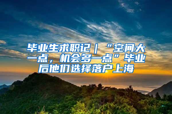 毕业生求职记｜“空间大一点，机会多一点”毕业后他们选择落户上海