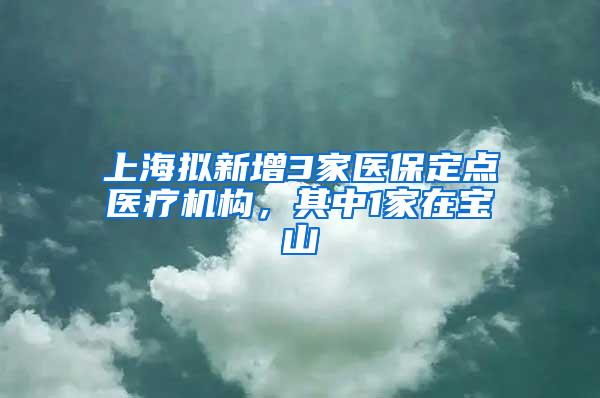 上海拟新增3家医保定点医疗机构，其中1家在宝山
