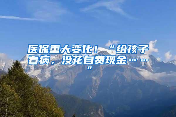 医保重大变化！“给孩子看病，没花自费现金……”
