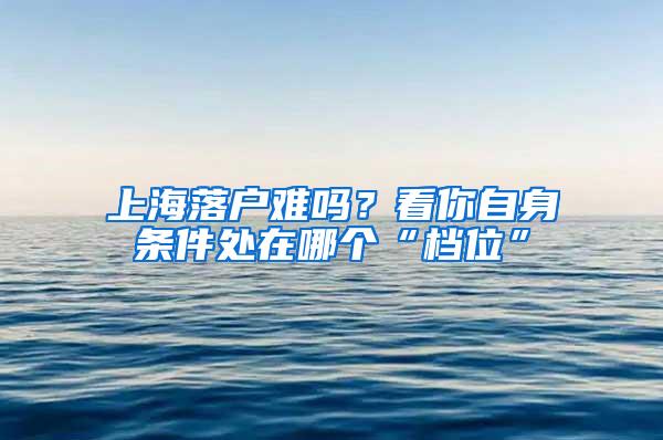 上海落户难吗？看你自身条件处在哪个“档位”