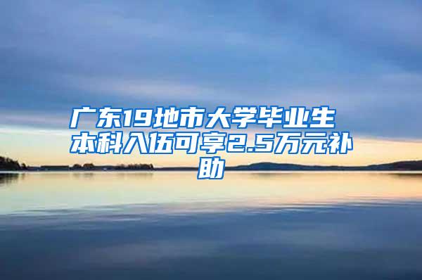 广东19地市大学毕业生 本科入伍可享2.5万元补助