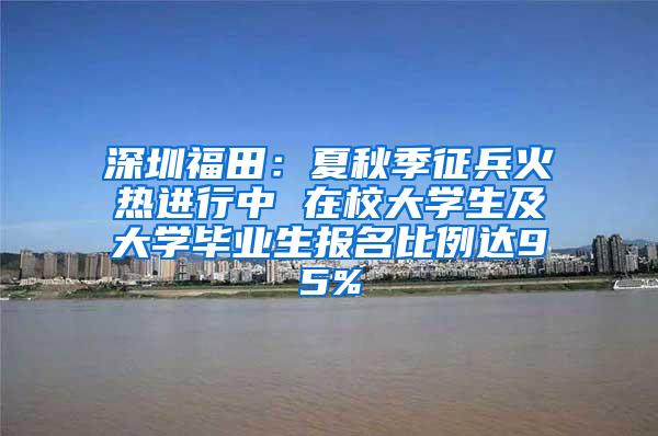 深圳福田：夏秋季征兵火热进行中 在校大学生及大学毕业生报名比例达95%