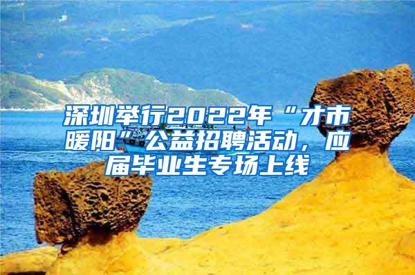 深圳举行2022年“才市暖阳”公益招聘活动，应届毕业生专场上线