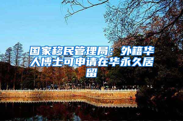 国家移民管理局：外籍华人博士可申请在华永久居留