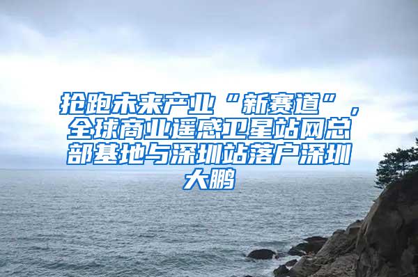 抢跑未来产业“新赛道”，全球商业遥感卫星站网总部基地与深圳站落户深圳大鹏