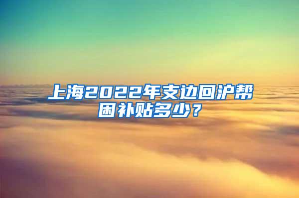 上海2022年支边回沪帮困补贴多少？