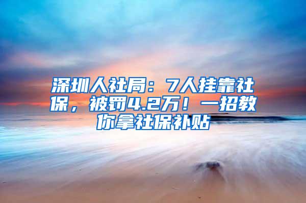 深圳人社局：7人挂靠社保，被罚4.2万！一招教你拿社保补贴