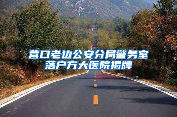 营口老边公安分局警务室落户方大医院揭牌