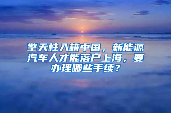 擎天柱入籍中国，新能源汽车人才能落户上海，要办理哪些手续？