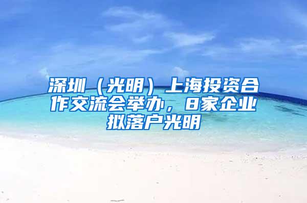 深圳（光明）上海投资合作交流会举办，8家企业拟落户光明