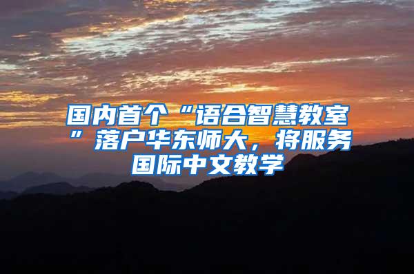 国内首个“语合智慧教室”落户华东师大，将服务国际中文教学