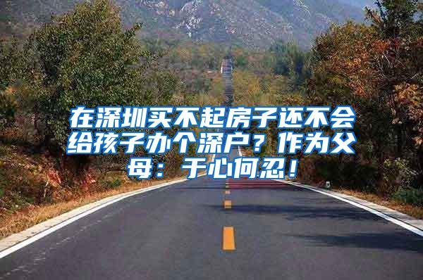 在深圳买不起房子还不会给孩子办个深户？作为父母：于心何忍！