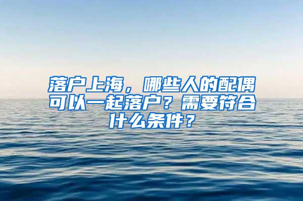 落户上海，哪些人的配偶可以一起落户？需要符合什么条件？
