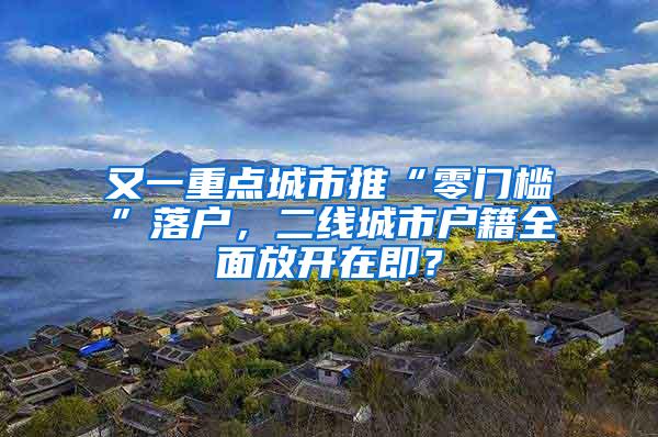 又一重点城市推“零门槛”落户，二线城市户籍全面放开在即？