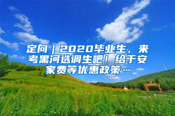 定向｜2020毕业生，来考黑河选调生吧！给于安家费等优惠政策…