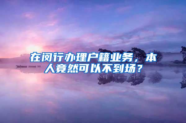 在闵行办理户籍业务，本人竟然可以不到场？