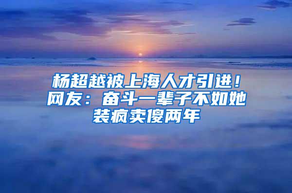 杨超越被上海人才引进！网友：奋斗一辈子不如她装疯卖傻两年