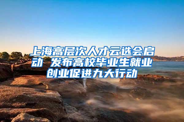 上海高层次人才云选会启动 发布高校毕业生就业创业促进九大行动