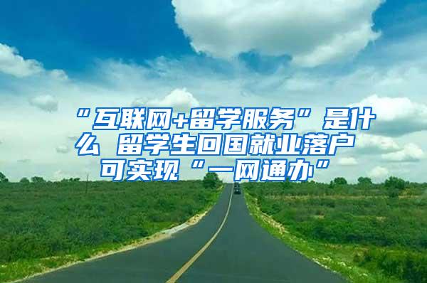 “互联网+留学服务”是什么 留学生回国就业落户可实现“一网通办”