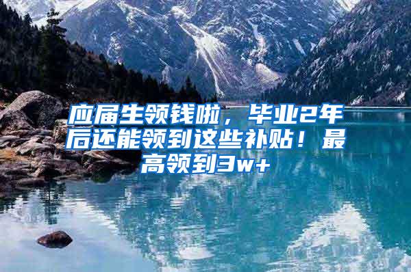 应届生领钱啦，毕业2年后还能领到这些补贴！最高领到3w+