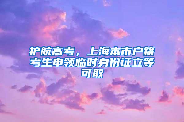 护航高考，上海本市户籍考生申领临时身份证立等可取