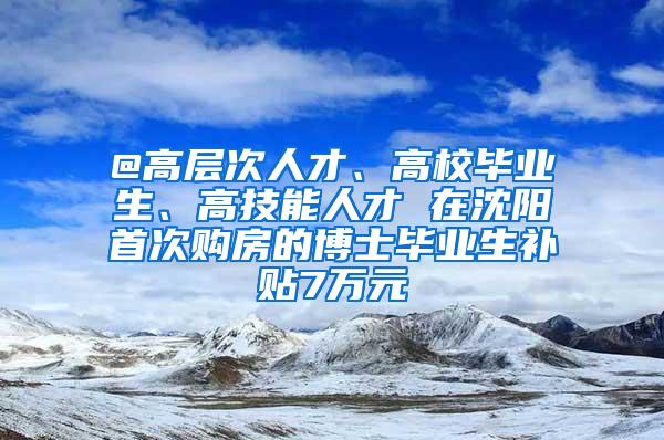 @高层次人才、高校毕业生、高技能人才 在沈阳首次购房的博士毕业生补贴7万元