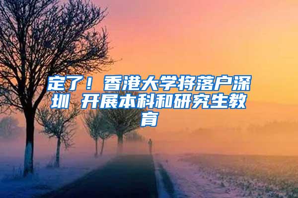 定了！香港大学将落户深圳 开展本科和研究生教育