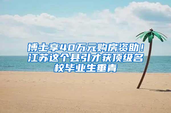 博士享40万元购房资助！江苏这个县引才获顶级名校毕业生垂青