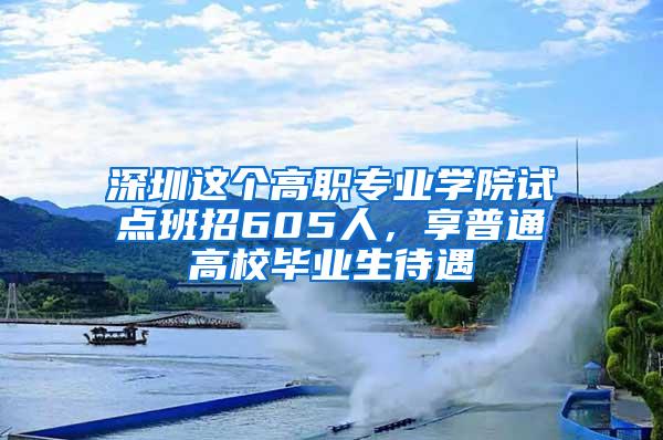 深圳这个高职专业学院试点班招605人，享普通高校毕业生待遇