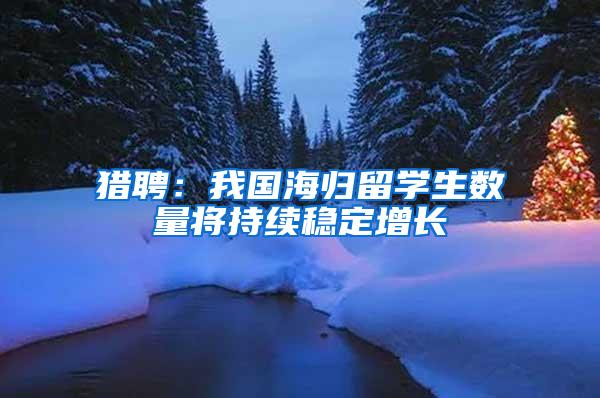 猎聘：我国海归留学生数量将持续稳定增长