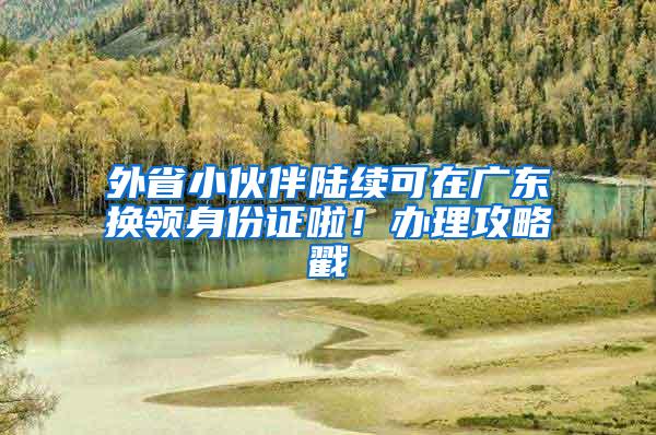 外省小伙伴陆续可在广东换领身份证啦！办理攻略戳