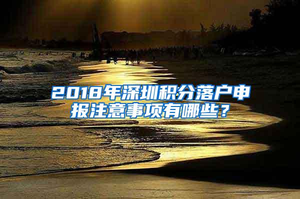 2018年深圳积分落户申报注意事项有哪些？