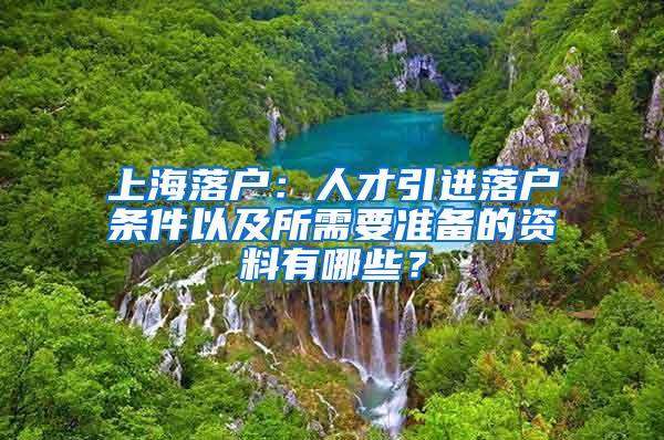 上海落户：人才引进落户条件以及所需要准备的资料有哪些？