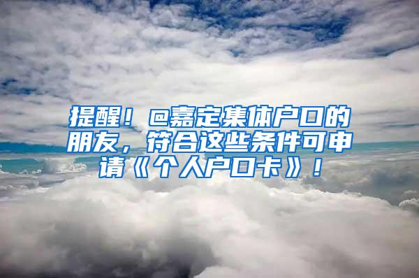 提醒！@嘉定集体户口的朋友，符合这些条件可申请《个人户口卡》！