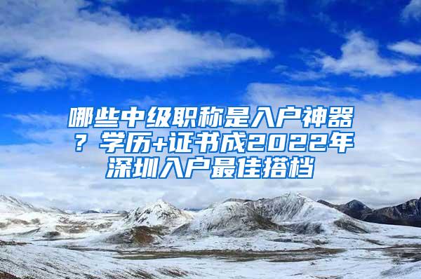 哪些中级职称是入户神器？学历+证书成2022年深圳入户最佳搭档