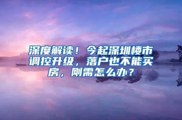 深度解读！今起深圳楼市调控升级，落户也不能买房，刚需怎么办？