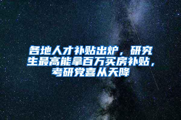 各地人才补贴出炉，研究生最高能拿百万买房补贴，考研党喜从天降