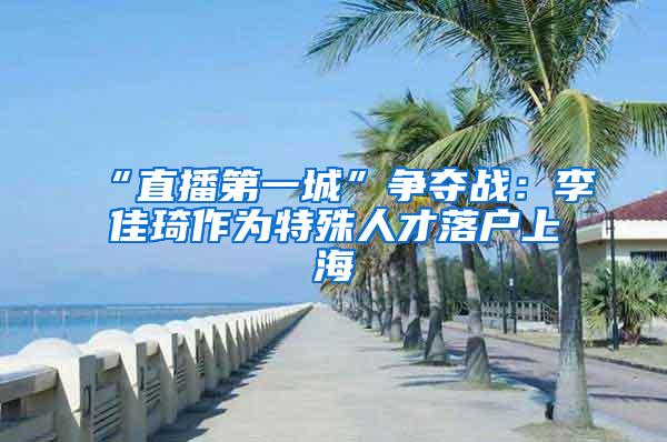 “直播第一城”争夺战：李佳琦作为特殊人才落户上海