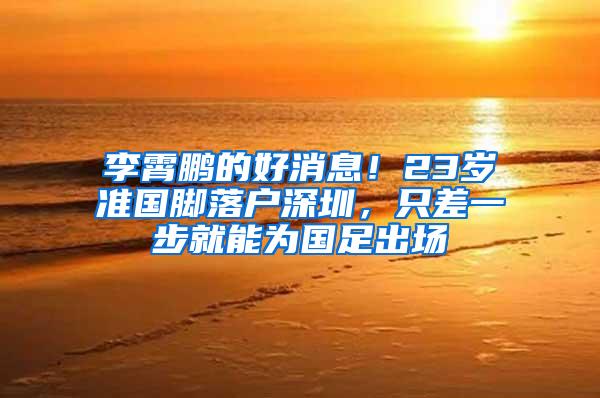 李霄鹏的好消息！23岁准国脚落户深圳，只差一步就能为国足出场