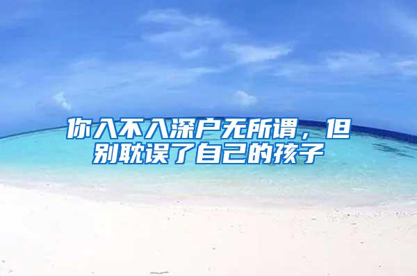 你入不入深户无所谓，但别耽误了自己的孩子