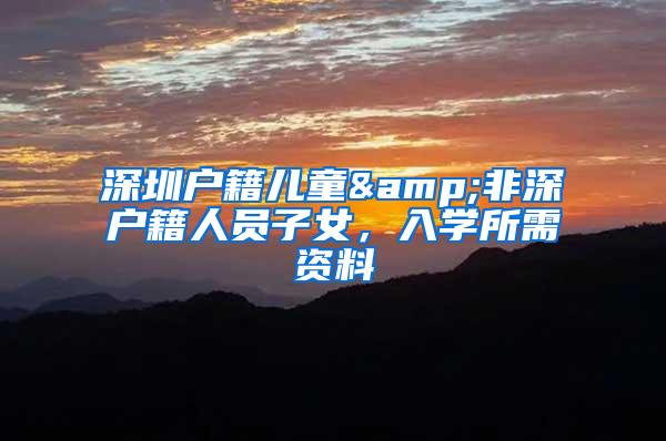 深圳户籍儿童&非深户籍人员子女，入学所需资料