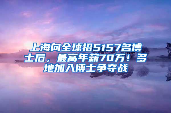 上海向全球招5157名博士后，最高年薪70万！多地加入博士争夺战
