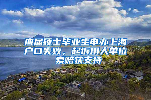 应届硕士毕业生申办上海户口失败，起诉用人单位 索赔获支持